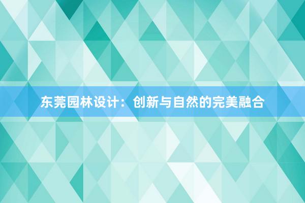 东莞园林设计：创新与自然的完美融合