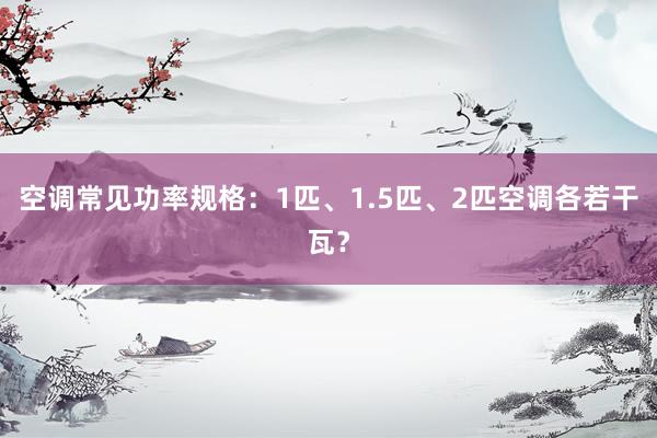 空调常见功率规格：1匹、1.5匹、2匹空调各若干瓦？