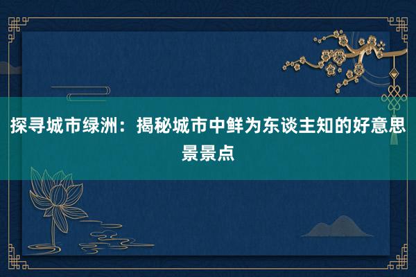 探寻城市绿洲：揭秘城市中鲜为东谈主知的好意思景景点